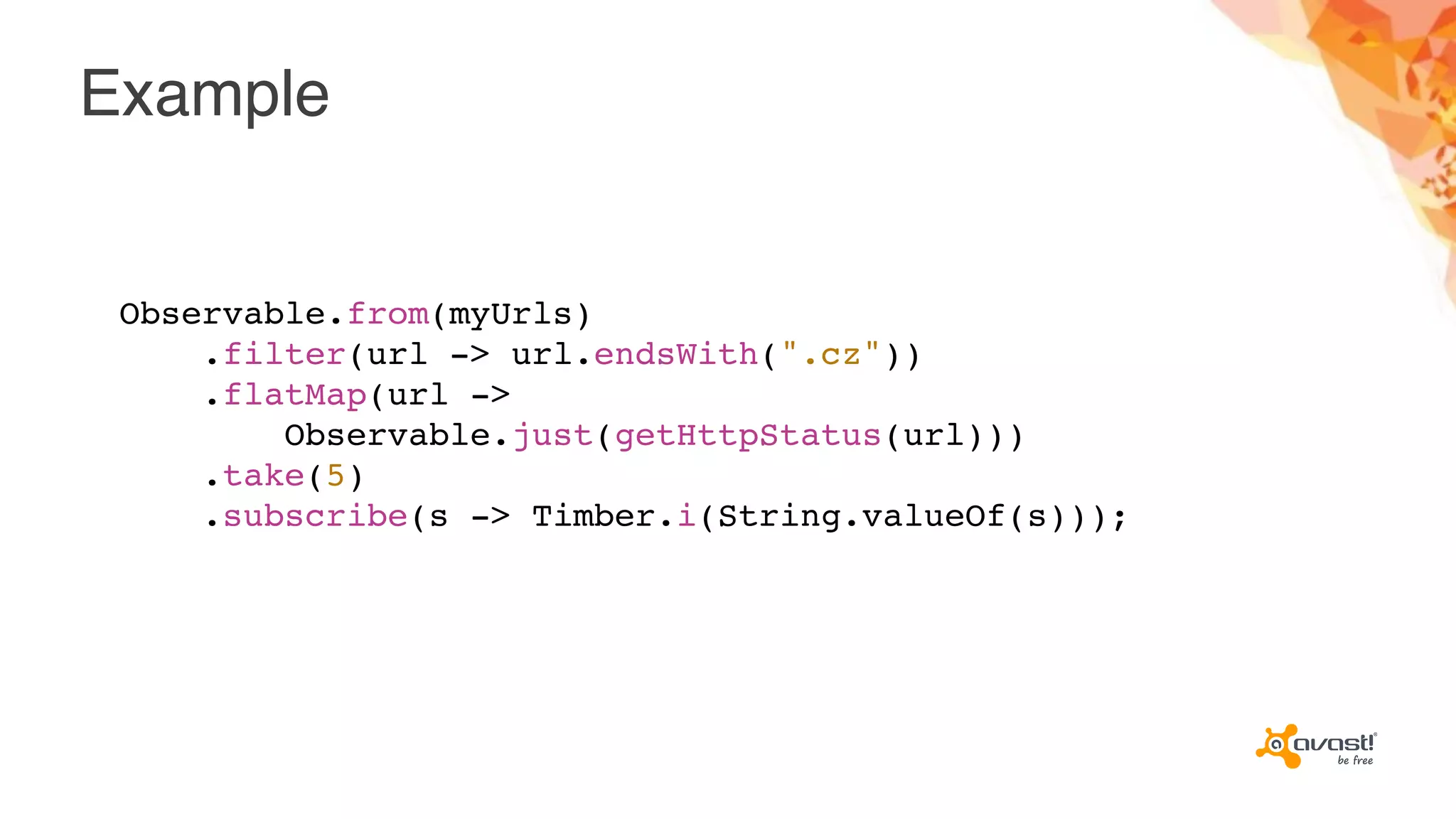 Example
Observable.from(myUrls)
.filter(url -> url.endsWith(".cz"))
.flatMap(url ->
Observable.just(getHttpStatus(url)))
.take(5)
.subscribe(s -> Timber.i(String.valueOf(s)));
 