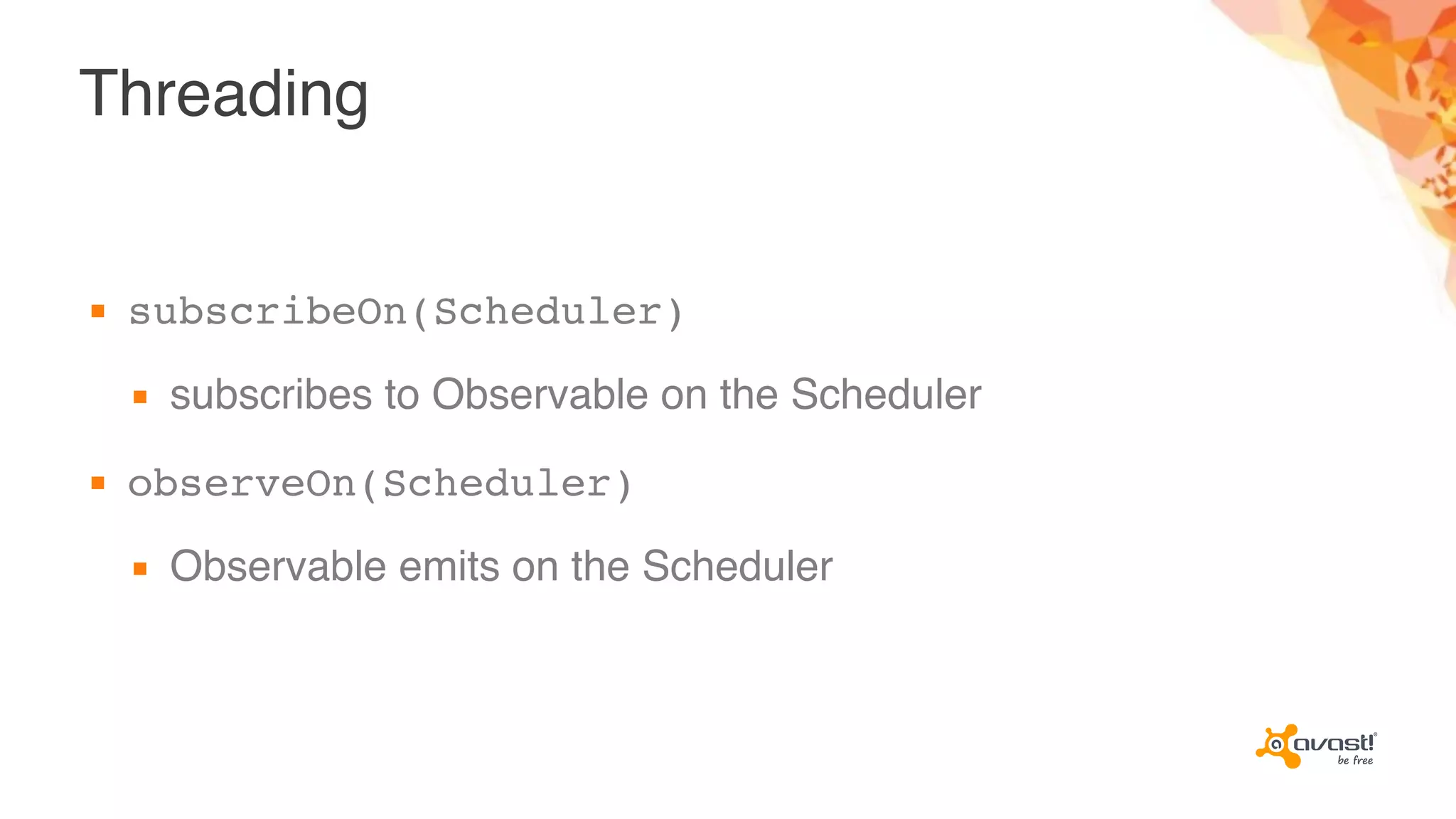 Threading
▪ subscribeOn(Scheduler)
▪ subscribes to Observable on the Scheduler
▪ observeOn(Scheduler)
▪ Observable emits on the Scheduler
 