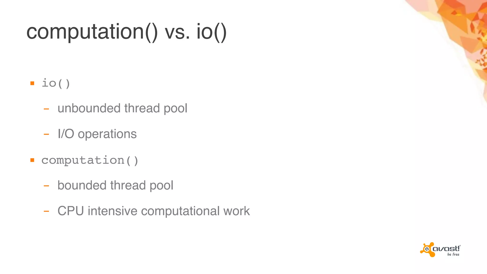 computation() vs. io()
▪ io()
– unbounded thread pool
– I/O operations
▪ computation()
– bounded thread pool
– CPU intensive computational work
 