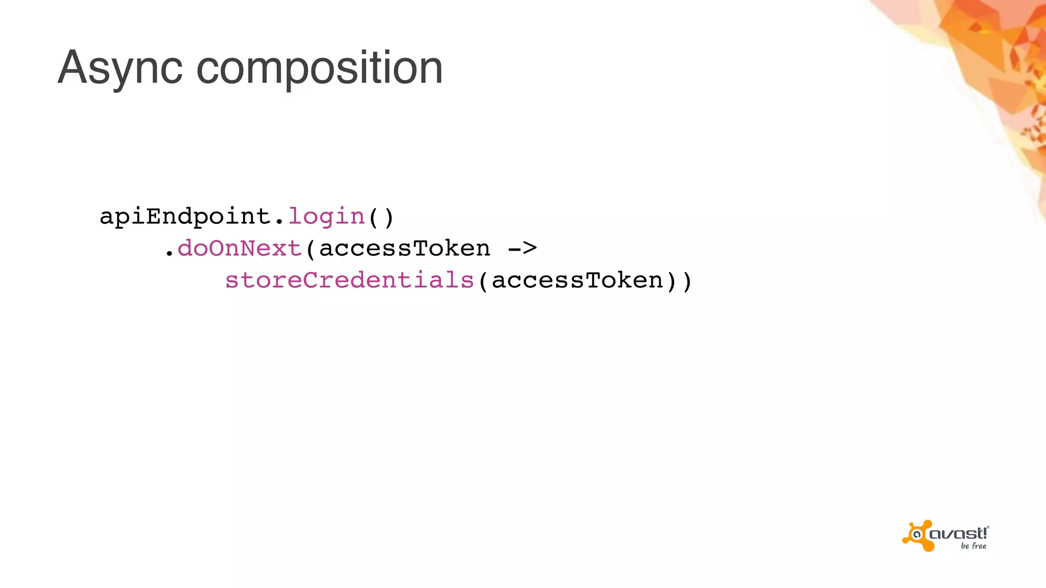 Async composition
apiEndpoint.login()
.doOnNext(accessToken ->
storeCredentials(accessToken))
 