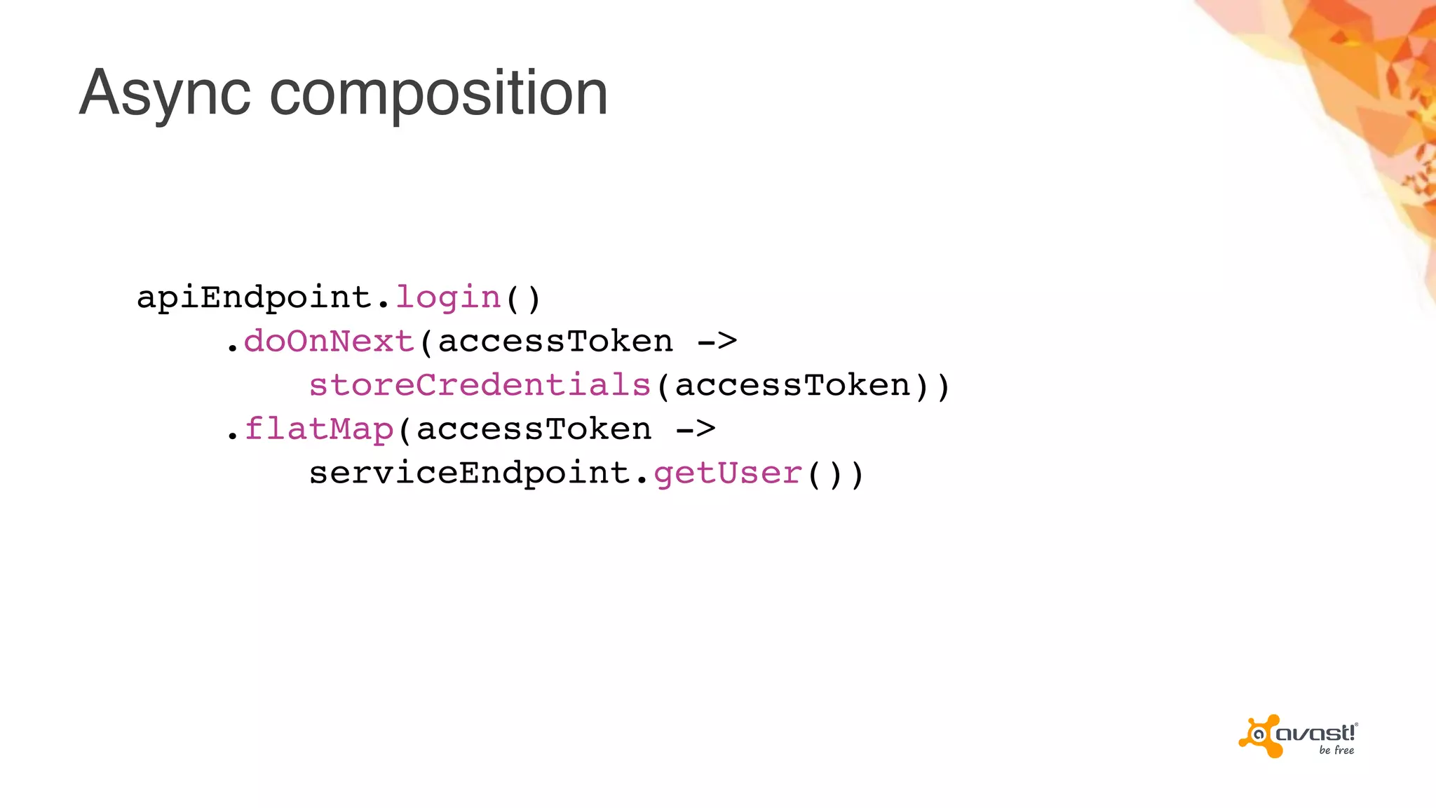 Async composition
apiEndpoint.login()
.doOnNext(accessToken ->
storeCredentials(accessToken))
.flatMap(accessToken ->
serviceEndpoint.getUser())
 