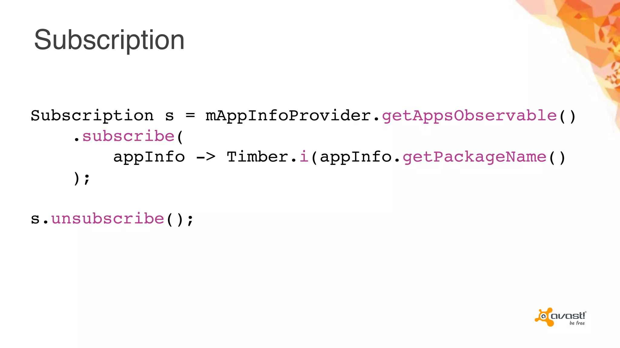 Subscription
Subscription s = mAppInfoProvider.getAppsObservable()
.subscribe(
appInfo -> Timber.i(appInfo.getPackageName()
);
s.unsubscribe();
 