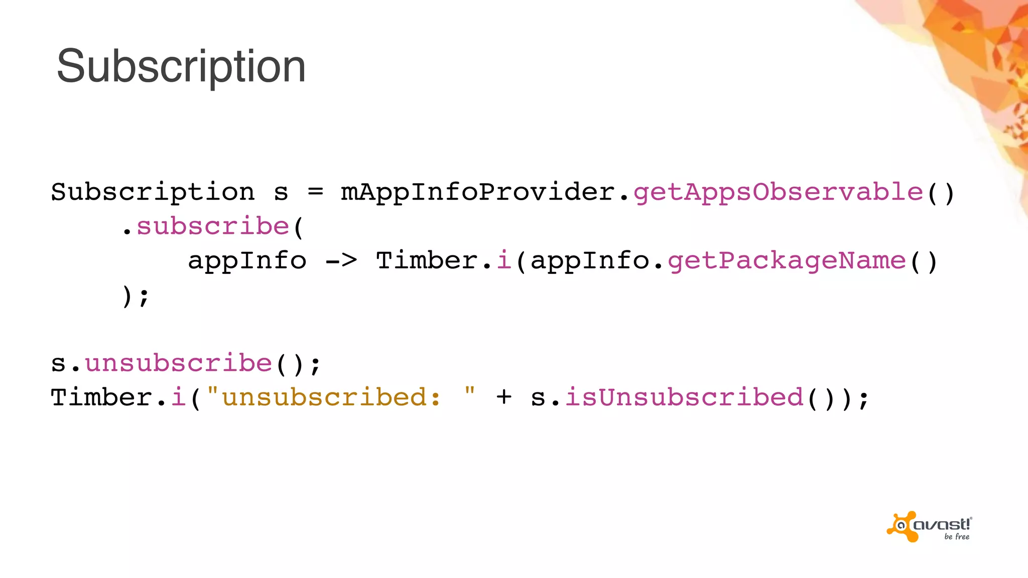 Subscription
Subscription s = mAppInfoProvider.getAppsObservable()
.subscribe(
appInfo -> Timber.i(appInfo.getPackageName()
);
s.unsubscribe();
Timber.i("unsubscribed: " + s.isUnsubscribed());
 