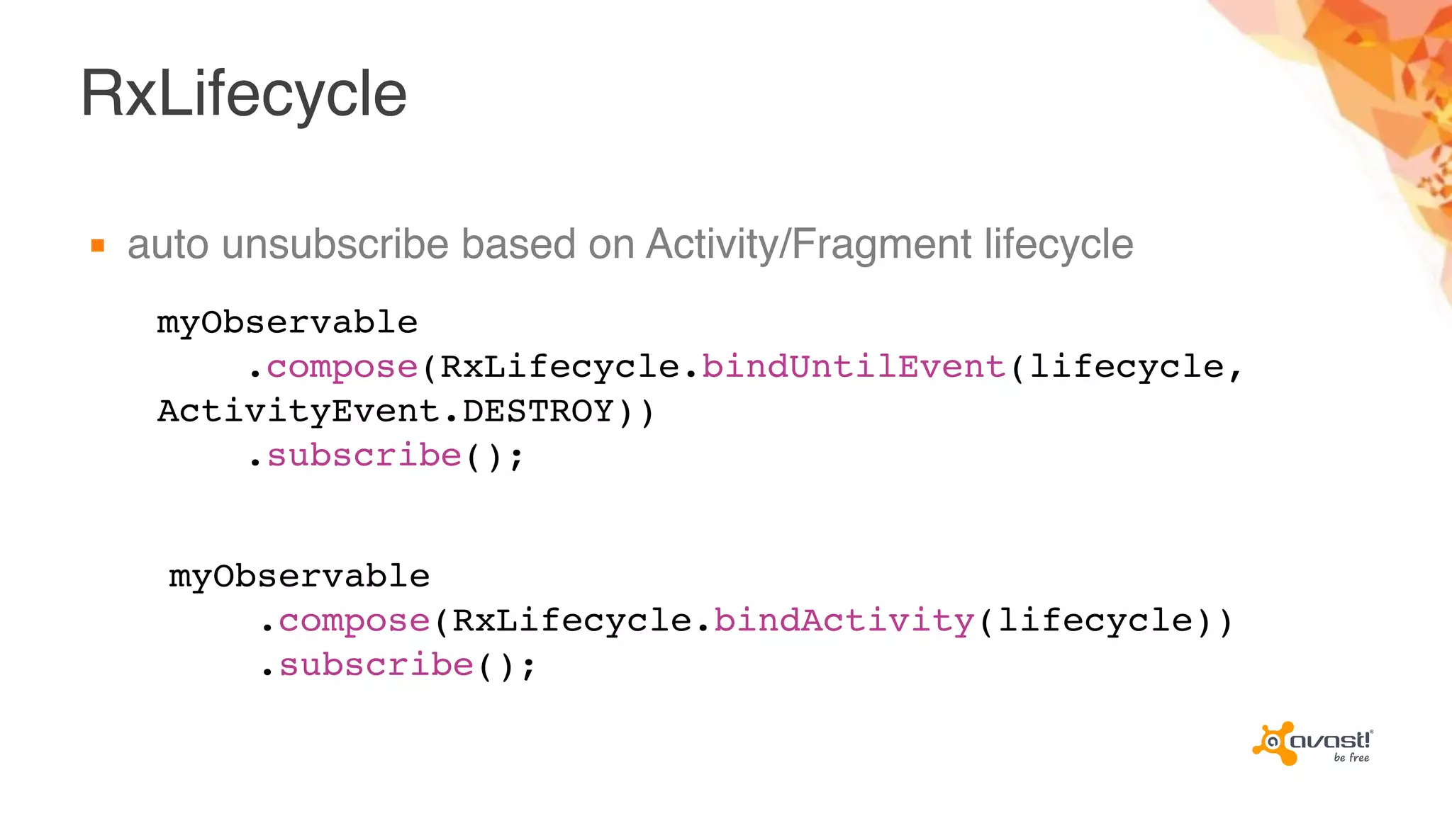 RxLifecycle
▪ auto unsubscribe based on Activity/Fragment lifecycle
myObservable
.compose(RxLifecycle.bindUntilEvent(lifecycle,
ActivityEvent.DESTROY))
.subscribe();
myObservable
.compose(RxLifecycle.bindActivity(lifecycle))
.subscribe();
 