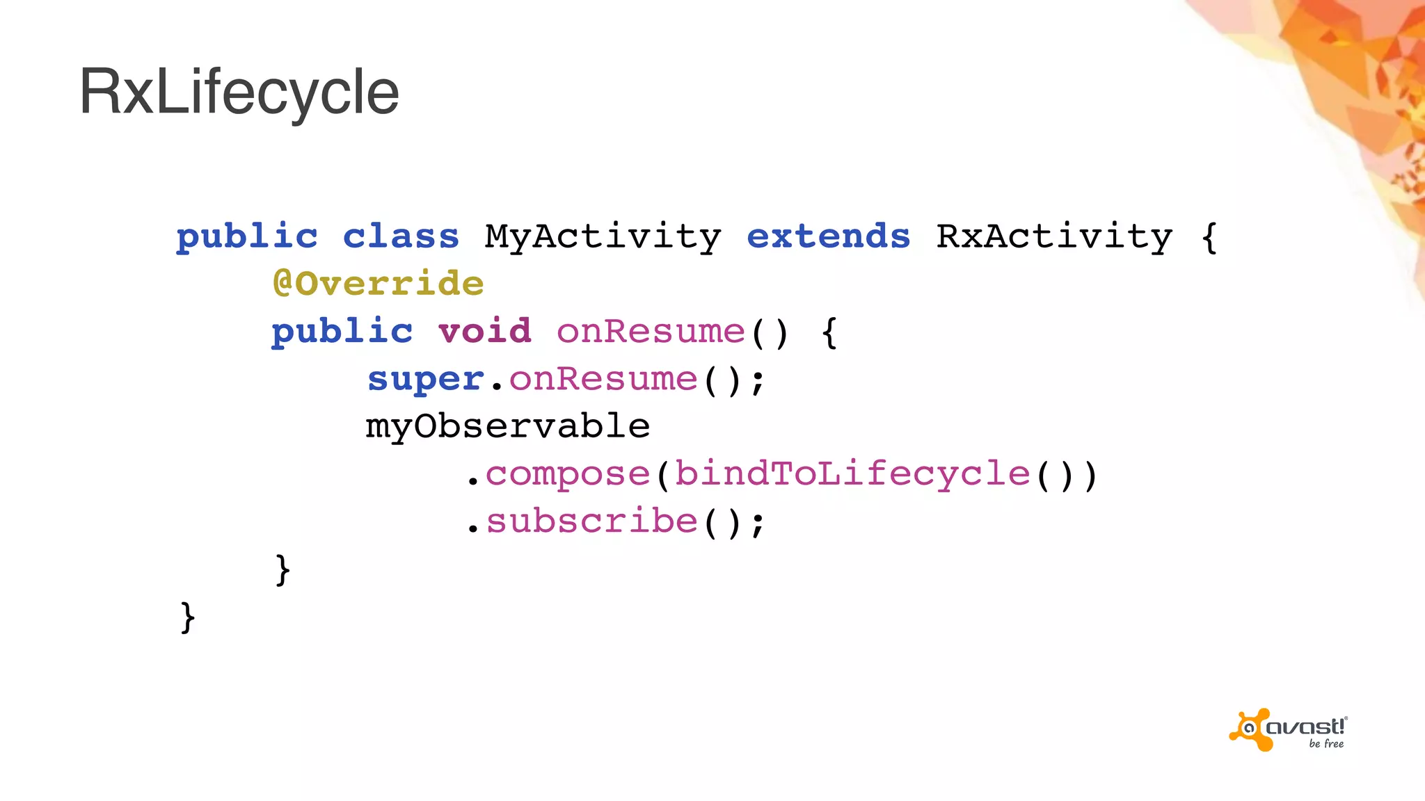RxLifecycle
public class MyActivity extends RxActivity {
@Override
public void onResume() {
super.onResume();
myObservable
.compose(bindToLifecycle())
.subscribe();
}
}
 