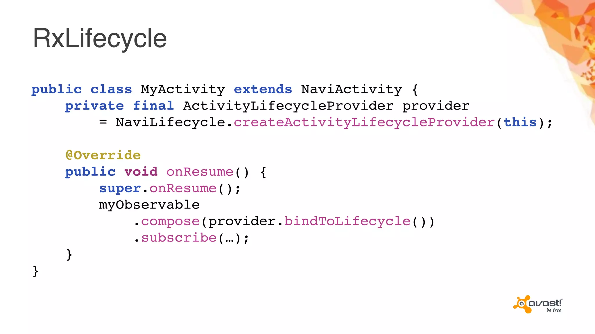 RxLifecycle
public class MyActivity extends NaviActivity {
private final ActivityLifecycleProvider provider
= NaviLifecycle.createActivityLifecycleProvider(this);
@Override
public void onResume() {
super.onResume();
myObservable
.compose(provider.bindToLifecycle())
.subscribe(…);
}
}
 