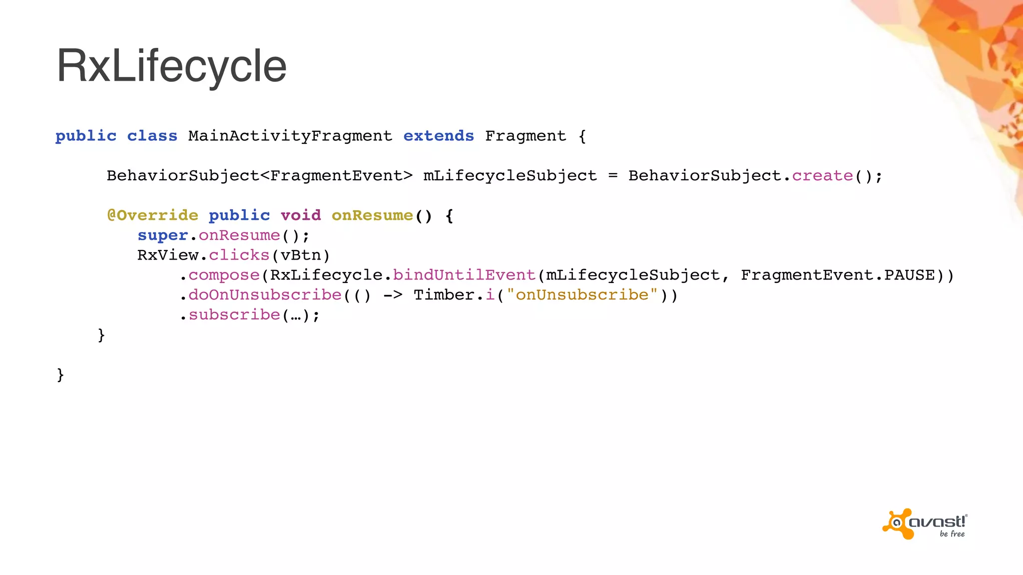 RxLifecycle
public class MainActivityFragment extends Fragment {
BehaviorSubject<FragmentEvent> mLifecycleSubject = BehaviorSubject.create();
@Override public void onResume() {
super.onResume();
RxView.clicks(vBtn)
.compose(RxLifecycle.bindUntilEvent(mLifecycleSubject, FragmentEvent.PAUSE))
.doOnUnsubscribe(() -> Timber.i("onUnsubscribe"))
.subscribe(…);
}
}
 