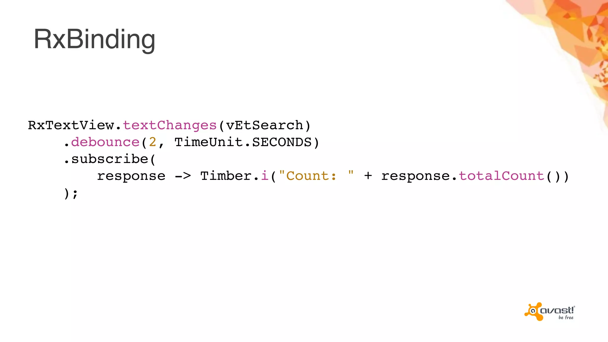 RxBinding
RxTextView.textChanges(vEtSearch)
.debounce(2, TimeUnit.SECONDS)
.subscribe(
response -> Timber.i("Count: " + response.totalCount())
);
 