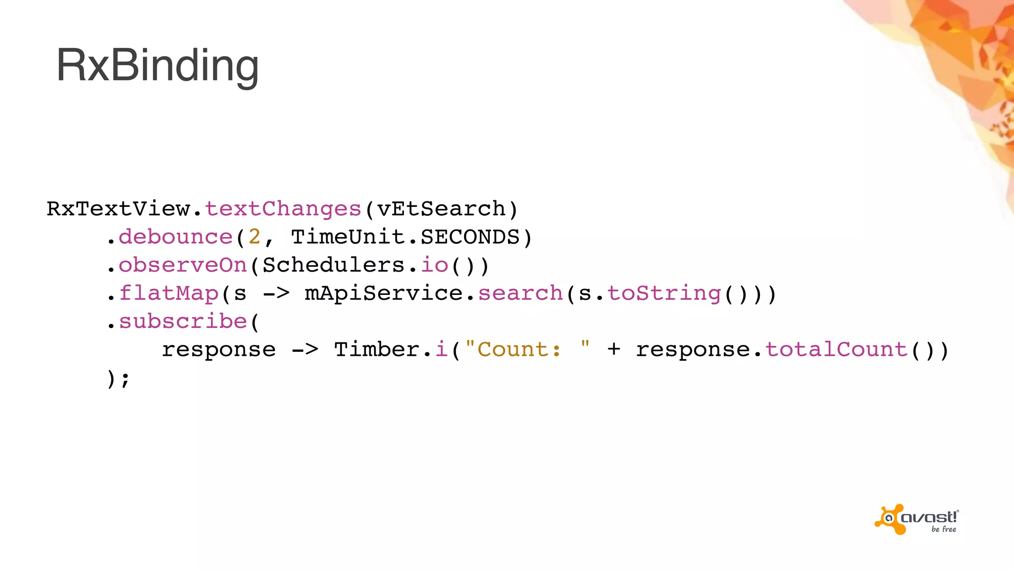 RxBinding
RxTextView.textChanges(vEtSearch)
.debounce(2, TimeUnit.SECONDS)
.observeOn(Schedulers.io())
.flatMap(s -> mApiService.search(s.toString()))
.subscribe(
response -> Timber.i("Count: " + response.totalCount())
);
 