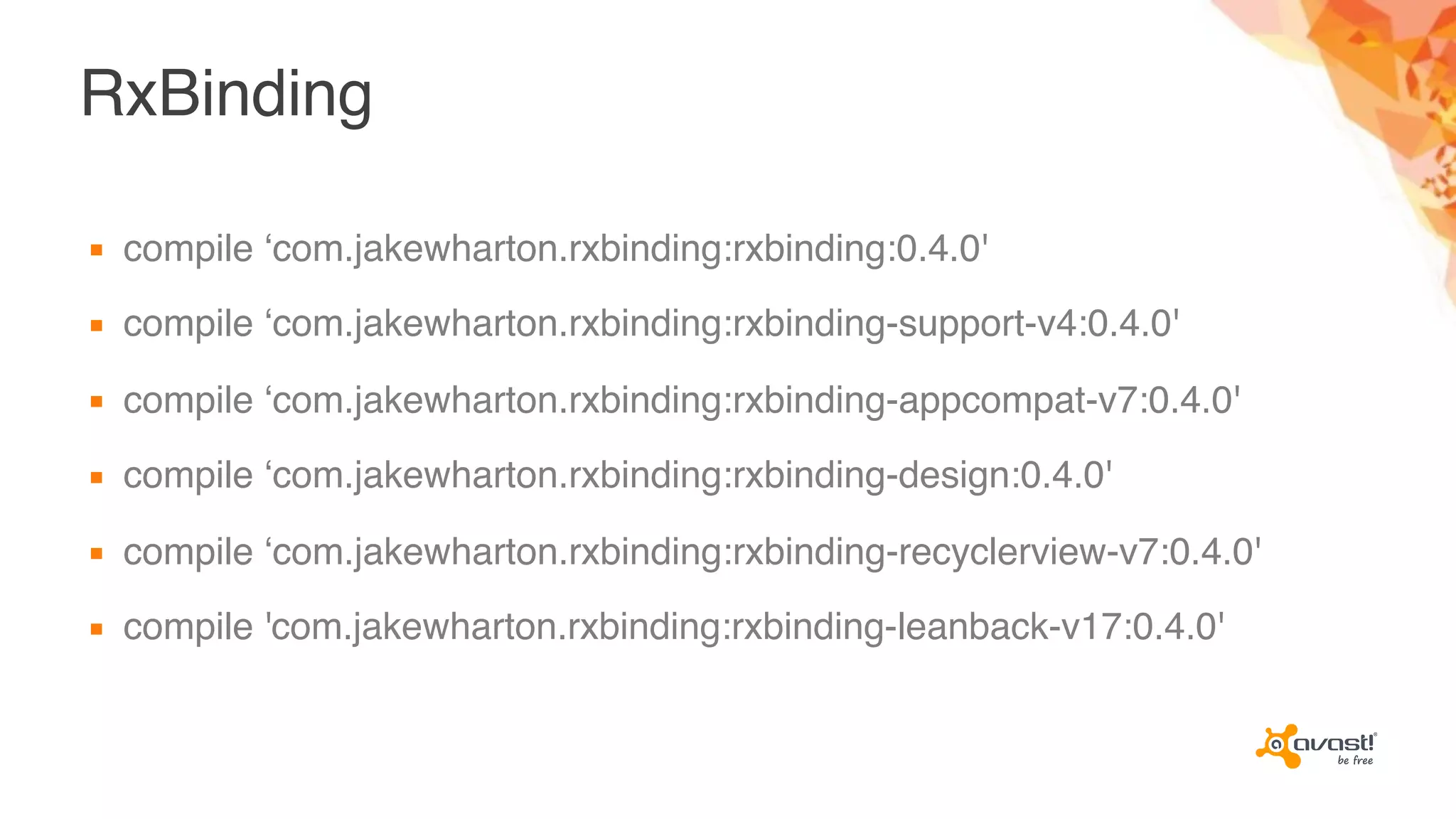 RxBinding
▪ compile ‘com.jakewharton.rxbinding:rxbinding:0.4.0'
▪ compile ‘com.jakewharton.rxbinding:rxbinding-support-v4:0.4.0'
▪ compile ‘com.jakewharton.rxbinding:rxbinding-appcompat-v7:0.4.0'
▪ compile ‘com.jakewharton.rxbinding:rxbinding-design:0.4.0'
▪ compile ‘com.jakewharton.rxbinding:rxbinding-recyclerview-v7:0.4.0'
▪ compile 'com.jakewharton.rxbinding:rxbinding-leanback-v17:0.4.0'
 