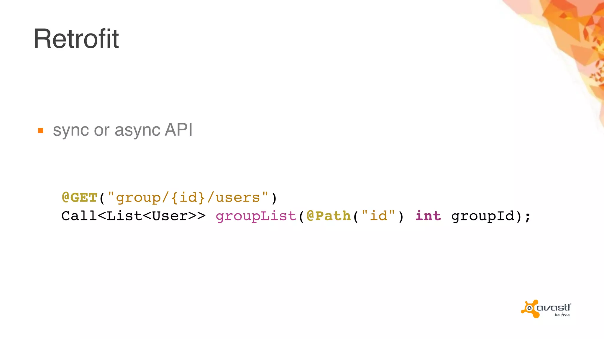Retrofit
▪ sync or async API
@GET("group/{id}/users")
Call<List<User>> groupList(@Path("id") int groupId);
 