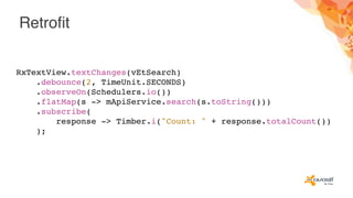 Retrofit
RxTextView.textChanges(vEtSearch)
.debounce(2, TimeUnit.SECONDS)
.observeOn(Schedulers.io())
.flatMap(s -> mApiService.search(s.toString()))
.subscribe(
response -> Timber.i("Count: " + response.totalCount())
);
 