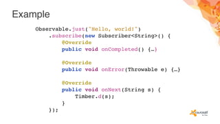 Example
Observable.just("Hello, world!")
.subscribe(new Subscriber<String>() {
@Override
public void onCompleted() {…}
@Override
public void onError(Throwable e) {…}
@Override
public void onNext(String s) {
Timber.d(s);
}
});
 