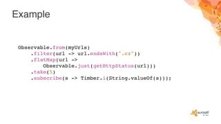 Example
Observable.from(myUrls)
.filter(url -> url.endsWith(".cz"))
.flatMap(url ->
Observable.just(getHttpStatus(url)))
.take(5)
.subscribe(s -> Timber.i(String.valueOf(s)));
 
