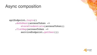 Async composition
apiEndpoint.login()
.doOnNext(accessToken ->
storeCredentials(accessToken))
.flatMap(accessToken ->
serviceEndpoint.getUser())
 