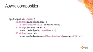 Async composition
apiEndpoint.login()
.doOnNext(accessToken ->
storeCredentials(accessToken))
.flatMap(accessToken ->
serviceEndpoint.getUser())
.flatMap(user ->
serviceEndpoint.getUserContact(user.getId()))
 