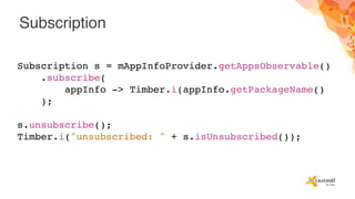 Subscription
Subscription s = mAppInfoProvider.getAppsObservable()
.subscribe(
appInfo -> Timber.i(appInfo.getPackageName()
);
s.unsubscribe();
Timber.i("unsubscribed: " + s.isUnsubscribed());
 