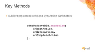 Key Methods
▪ subscribers can be replaced with Action parameters
someObservable.subscribe(
onNextAction,
onErrorAction,
onCompleteAction
);
 