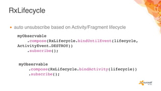 RxLifecycle
▪ auto unsubscribe based on Activity/Fragment lifecycle
myObservable
.compose(RxLifecycle.bindUntilEvent(lifecycle,
ActivityEvent.DESTROY))
.subscribe();
myObservable
.compose(RxLifecycle.bindActivity(lifecycle))
.subscribe();
 