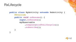 RxLifecycle
public class MyActivity extends RxActivity {
@Override
public void onResume() {
super.onResume();
myObservable
.compose(bindToLifecycle())
.subscribe();
}
}
 