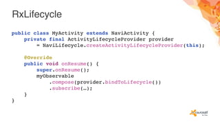 RxLifecycle
public class MyActivity extends NaviActivity {
private final ActivityLifecycleProvider provider
= NaviLifecycle.createActivityLifecycleProvider(this);
@Override
public void onResume() {
super.onResume();
myObservable
.compose(provider.bindToLifecycle())
.subscribe(…);
}
}
 