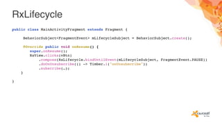 RxLifecycle
public class MainActivityFragment extends Fragment {
BehaviorSubject<FragmentEvent> mLifecycleSubject = BehaviorSubject.create();
@Override public void onResume() {
super.onResume();
RxView.clicks(vBtn)
.compose(RxLifecycle.bindUntilEvent(mLifecycleSubject, FragmentEvent.PAUSE))
.doOnUnsubscribe(() -> Timber.i("onUnsubscribe"))
.subscribe(…);
}
}
 