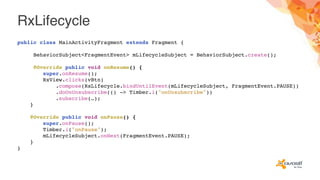 RxLifecycle
public class MainActivityFragment extends Fragment {
BehaviorSubject<FragmentEvent> mLifecycleSubject = BehaviorSubject.create();
@Override public void onResume() {
super.onResume();
RxView.clicks(vBtn)
.compose(RxLifecycle.bindUntilEvent(mLifecycleSubject, FragmentEvent.PAUSE))
.doOnUnsubscribe(() -> Timber.i("onUnsubscribe"))
.subscribe(…);
}
@Override public void onPause() {
super.onPause();
Timber.i("onPause");
mLifecycleSubject.onNext(FragmentEvent.PAUSE);
}
}
 