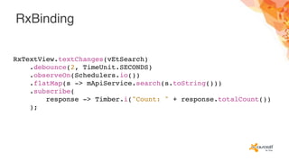 RxBinding
RxTextView.textChanges(vEtSearch)
.debounce(2, TimeUnit.SECONDS)
.observeOn(Schedulers.io())
.flatMap(s -> mApiService.search(s.toString()))
.subscribe(
response -> Timber.i("Count: " + response.totalCount())
);
 