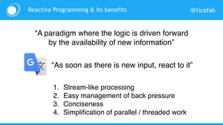 @ticofabReactive Programming & its benefits
1. Stream-like processing
2. Easy management of back pressure
3. Conciseness
4. Simplification of parallel / threaded work
“A paradigm where the logic is driven forward
by the availability of new information”
“As soon as there is new input, react to it”
 