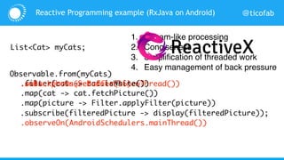 @ticofab
Observable.from(myCats)
Reactive Programming example (RxJava on Android)
List<Cat> myCats;
.subscribeOn(Schedulers.newThread())
.observeOn(AndroidSchedulers.mainThread())
.filter(cat -> cat.isWhite())
.map(cat -> cat.fetchPicture())
.map(picture -> Filter.applyFilter(picture))
.subscribe(filteredPicture -> display(filteredPicture));
.onBackpressureBuffer(16)
1. Stream-like processing
2. Conciseness
3. Simplification of threaded work
4. Easy management of back pressure
… …
 