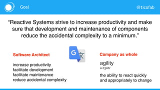 @ticofabGoal
“Reactive Systems strive to increase productivity and make
sure that development and maintenance of components
reduce the accidental complexity to a minimum.”
the ability to react quickly
and appropriately to change
agility
əˈdʒɪlɪti/
Development level
increase productivity
facilitate development
facilitate maintenance
reduce accidental complexity
Company as whole
 