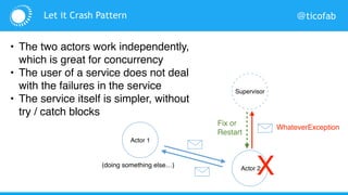 @ticofab
Actor 1
Actor 2
Supervisor
HorribleException
X
Fix or
Restart
(doing something else…)
Let it Crash Pattern
• The two actors work independently,
which is great for concurrency
• The user of a service does not deal
with the failures in the service
• The service itself is simpler, without
try / catch blocks
 