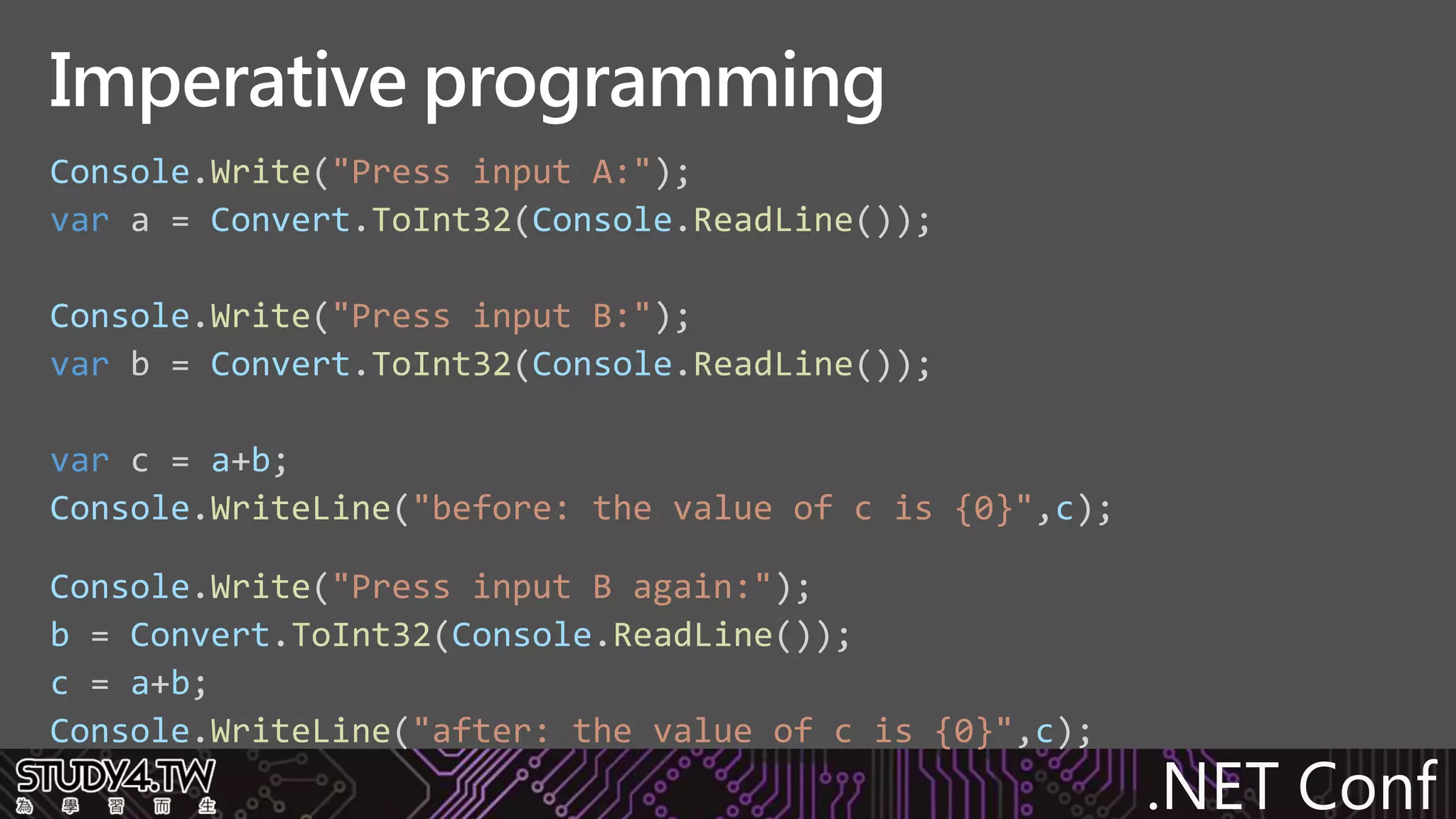 .NET Conf
Console.Write("Press input A:");
var a = Convert.ToInt32(Console.ReadLine());
Console.Write("Press input B:");
var b = Convert.ToInt32(Console.ReadLine());
var c = a+b;
Console.WriteLine("before: the value of c is {0}",c);
Console.Write("Press input B again:");
b = Convert.ToInt32(Console.ReadLine());
c = a+b;
Console.WriteLine("after: the value of c is {0}",c);
Imperative programming
 