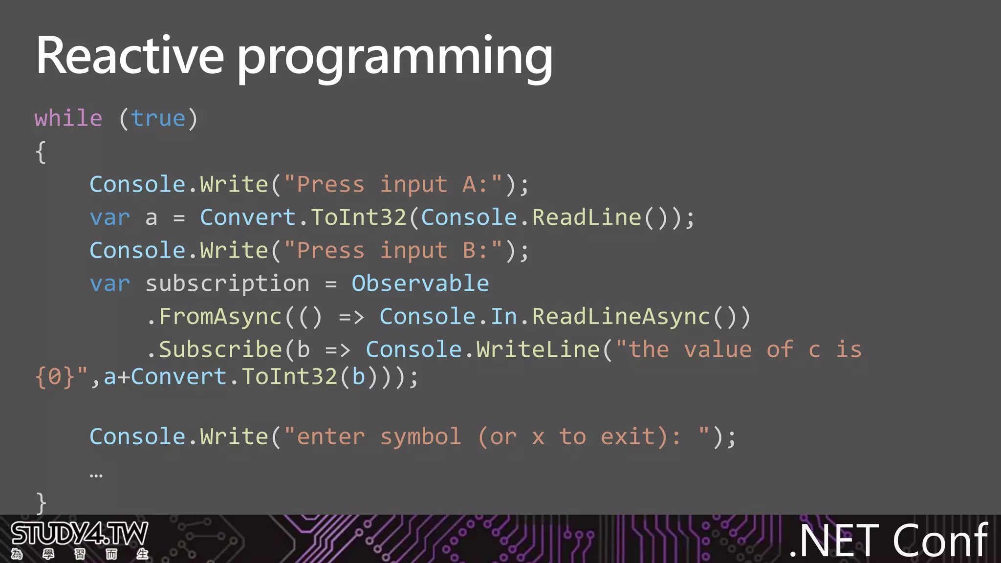.NET Conf
while (true)
{
Console.Write("Press input A:");
var a = Convert.ToInt32(Console.ReadLine());
Console.Write("Press input B:");
var subscription = Observable
.FromAsync(() => Console.In.ReadLineAsync())
.Subscribe(b => Console.WriteLine("the value of c is
{0}",a+Convert.ToInt32(b)));
Console.Write("enter symbol (or x to exit): ");
…
}
Reactive programming
 