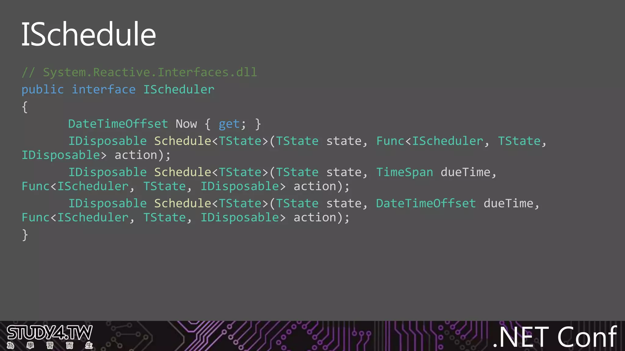 .NET Conf
// System.Reactive.Interfaces.dll
public interface IScheduler
{
DateTimeOffset Now { get; }
IDisposable Schedule<TState>(TState state, Func<IScheduler, TState,
IDisposable> action);
IDisposable Schedule<TState>(TState state, TimeSpan dueTime,
Func<IScheduler, TState, IDisposable> action);
IDisposable Schedule<TState>(TState state, DateTimeOffset dueTime,
Func<IScheduler, TState, IDisposable> action);
}
ISchedule
 