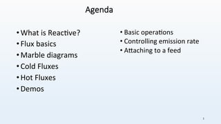 Agenda
• What	is	Reac+ve?	
• Flux	basics	
• Marble	diagrams	
• Cold	Fluxes	
• Hot	Fluxes	
• Demos	
• Basic	opera+ons	
• Controlling	emission	rate	
• A@aching	to	a	feed	
1	
 