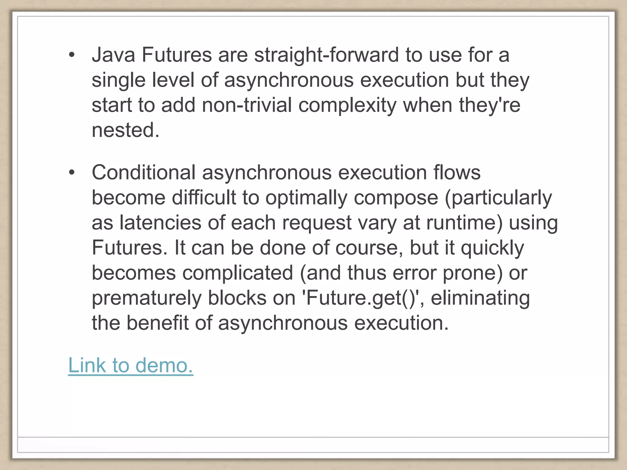 • Java Futures are straight-forward to use for a
single level of asynchronous execution but they
start to add non-trivial complexity when they're
nested.
• Conditional asynchronous execution flows
become difficult to optimally compose (particularly
as latencies of each request vary at runtime) using
Futures. It can be done of course, but it quickly
becomes complicated (and thus error prone) or
prematurely blocks on 'Future.get()', eliminating
the benefit of asynchronous execution.
Link to demo.
 