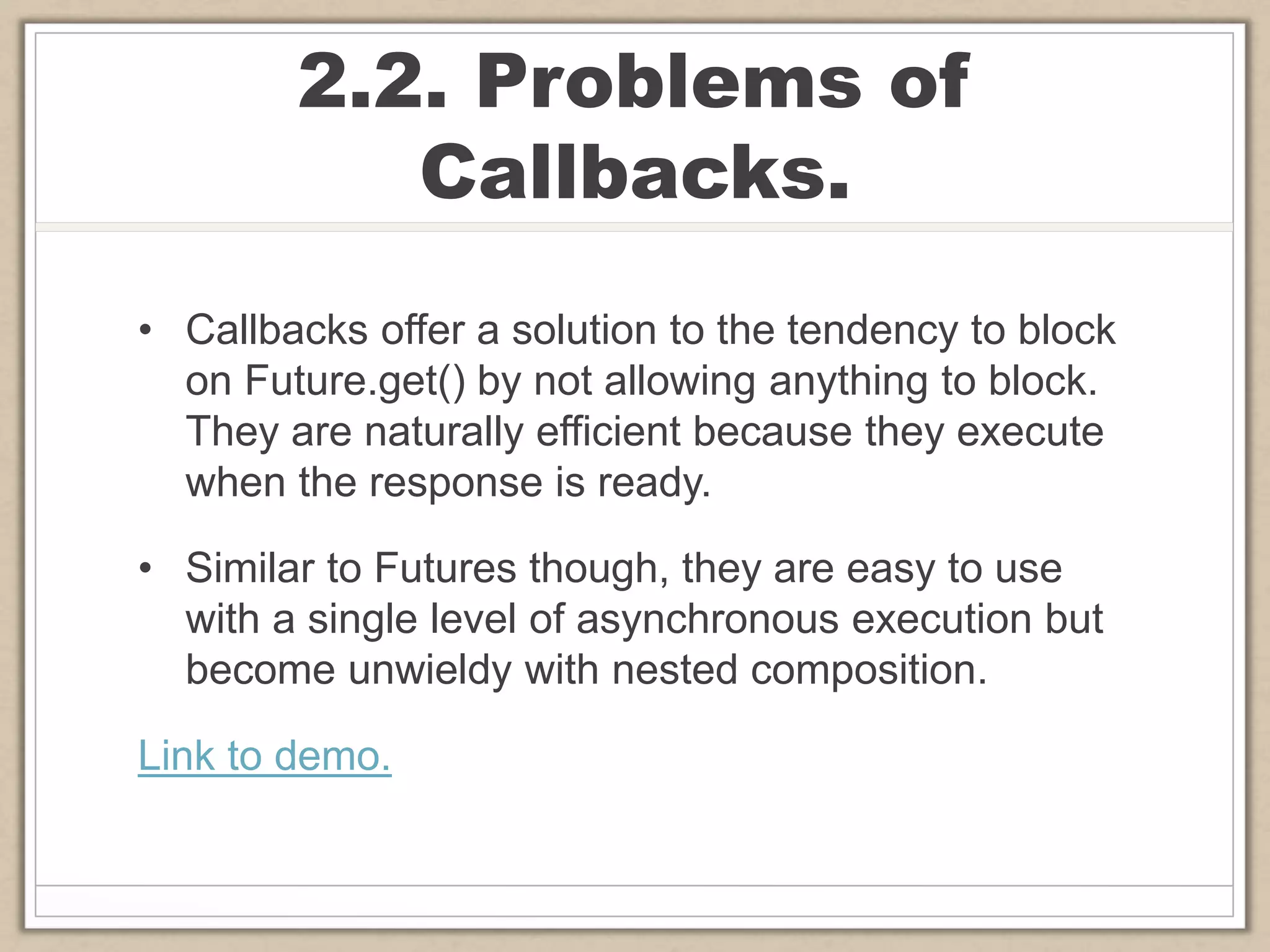 2.2. Problems of
Callbacks.
• Callbacks offer a solution to the tendency to block
on Future.get() by not allowing anything to block.
They are naturally efficient because they execute
when the response is ready.
• Similar to Futures though, they are easy to use
with a single level of asynchronous execution but
become unwieldy with nested composition.
Link to demo.
 