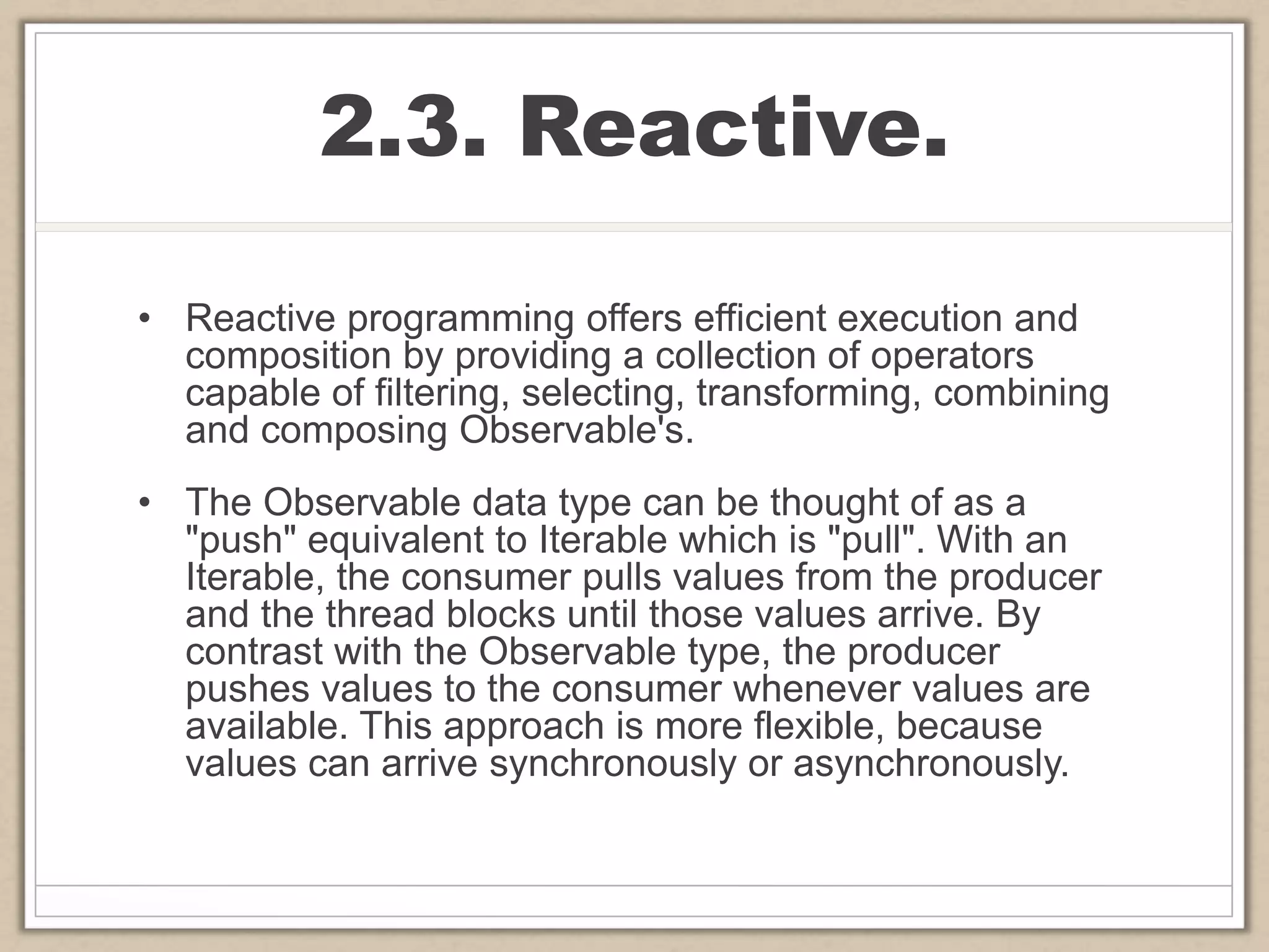2.3. Reactive.
• Reactive programming offers efficient execution and
composition by providing a collection of operators
capable of filtering, selecting, transforming, combining
and composing Observable's.
• The Observable data type can be thought of as a
"push" equivalent to Iterable which is "pull". With an
Iterable, the consumer pulls values from the producer
and the thread blocks until those values arrive. By
contrast with the Observable type, the producer
pushes values to the consumer whenever values are
available. This approach is more flexible, because
values can arrive synchronously or asynchronously.
 