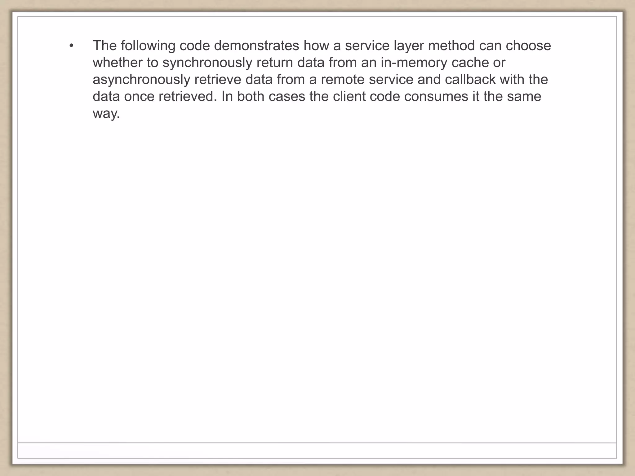 • The following code demonstrates how a service layer method can choose
whether to synchronously return data from an in-memory cache or
asynchronously retrieve data from a remote service and callback with the
data once retrieved. In both cases the client code consumes it the same
way.
 