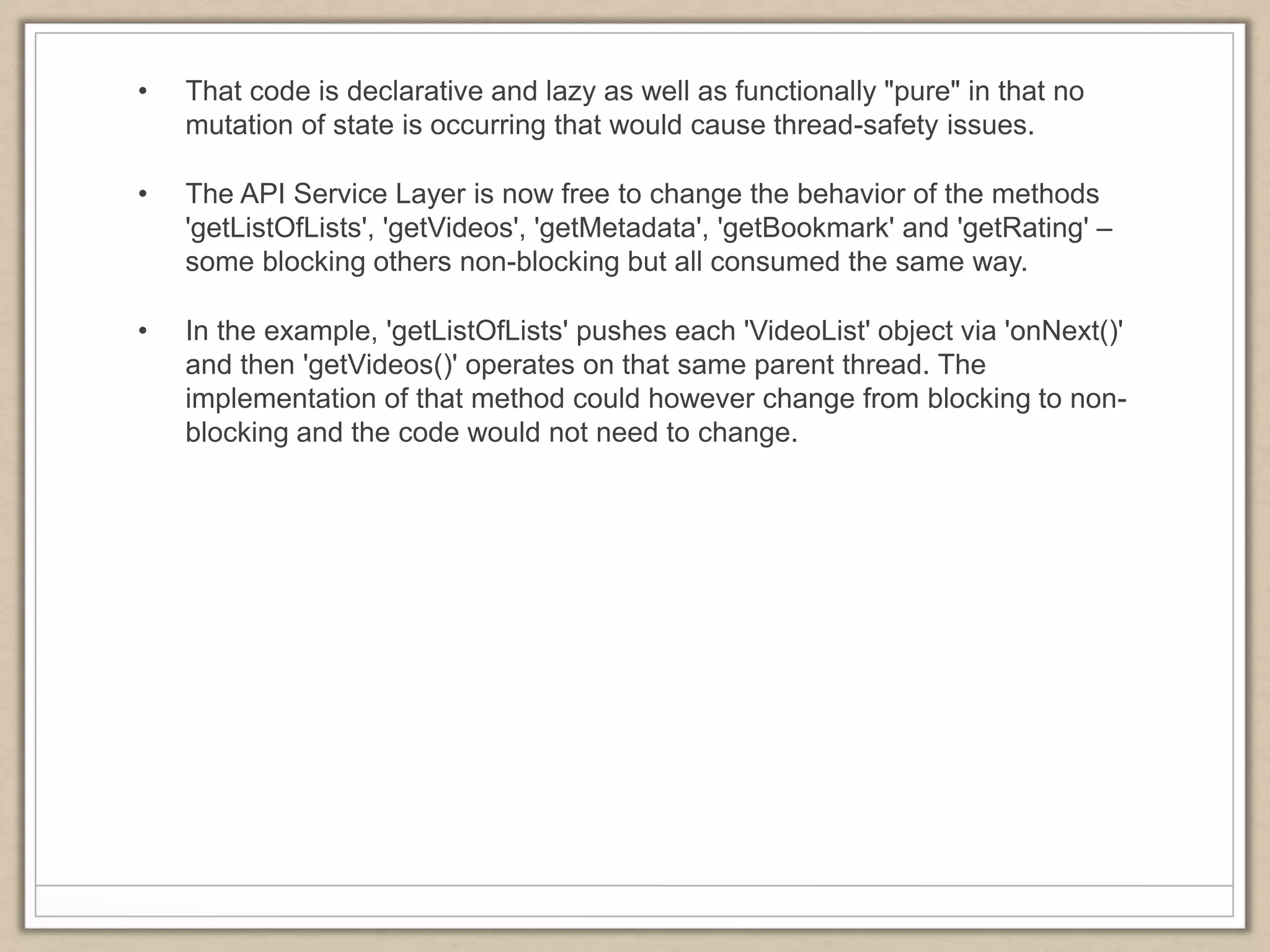 • That code is declarative and lazy as well as functionally "pure" in that no
mutation of state is occurring that would cause thread-safety issues.
• The API Service Layer is now free to change the behavior of the methods
'getListOfLists', 'getVideos', 'getMetadata', 'getBookmark' and 'getRating' –
some blocking others non-blocking but all consumed the same way.
• In the example, 'getListOfLists' pushes each 'VideoList' object via 'onNext()'
and then 'getVideos()' operates on that same parent thread. The
implementation of that method could however change from blocking to non-
blocking and the code would not need to change.
 