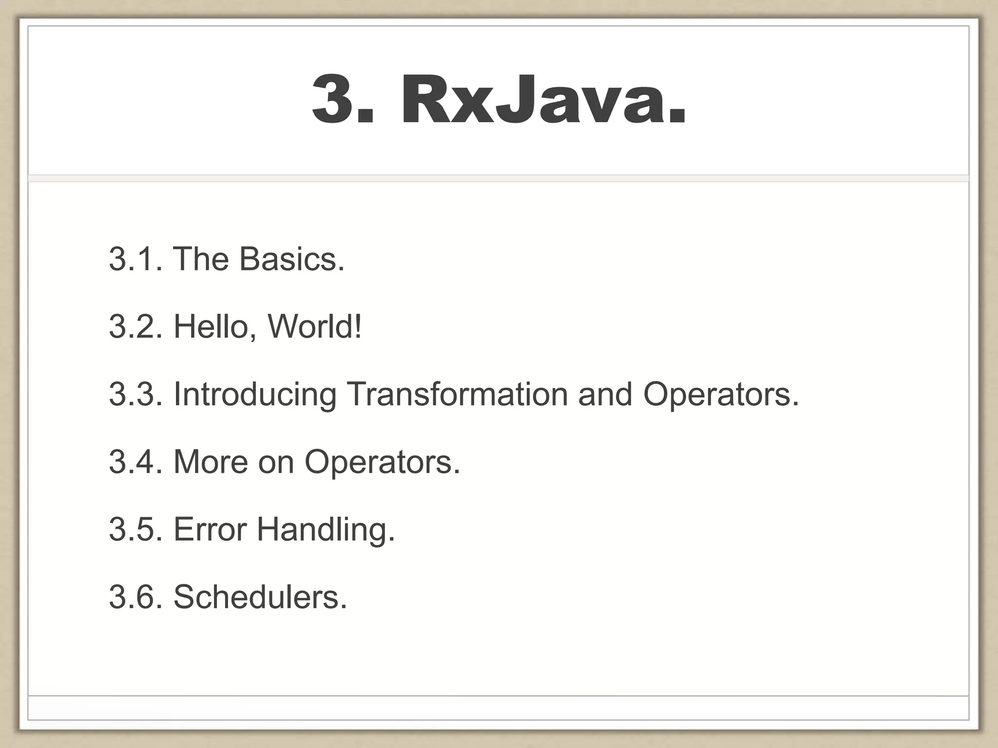 3. RxJava.
3.1. The Basics.
3.2. Hello, World!
3.3. Introducing Transformation and Operators.
3.4. More on Operators.
3.5. Error Handling.
3.6. Schedulers.
 