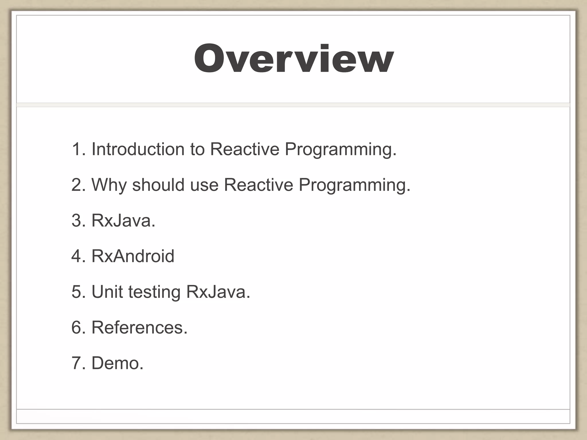 Overview
1. Introduction to Reactive Programming.
2. Why should use Reactive Programming.
3. RxJava.
4. RxAndroid
5. Unit testing RxJava.
6. References.
7. Demo.
 