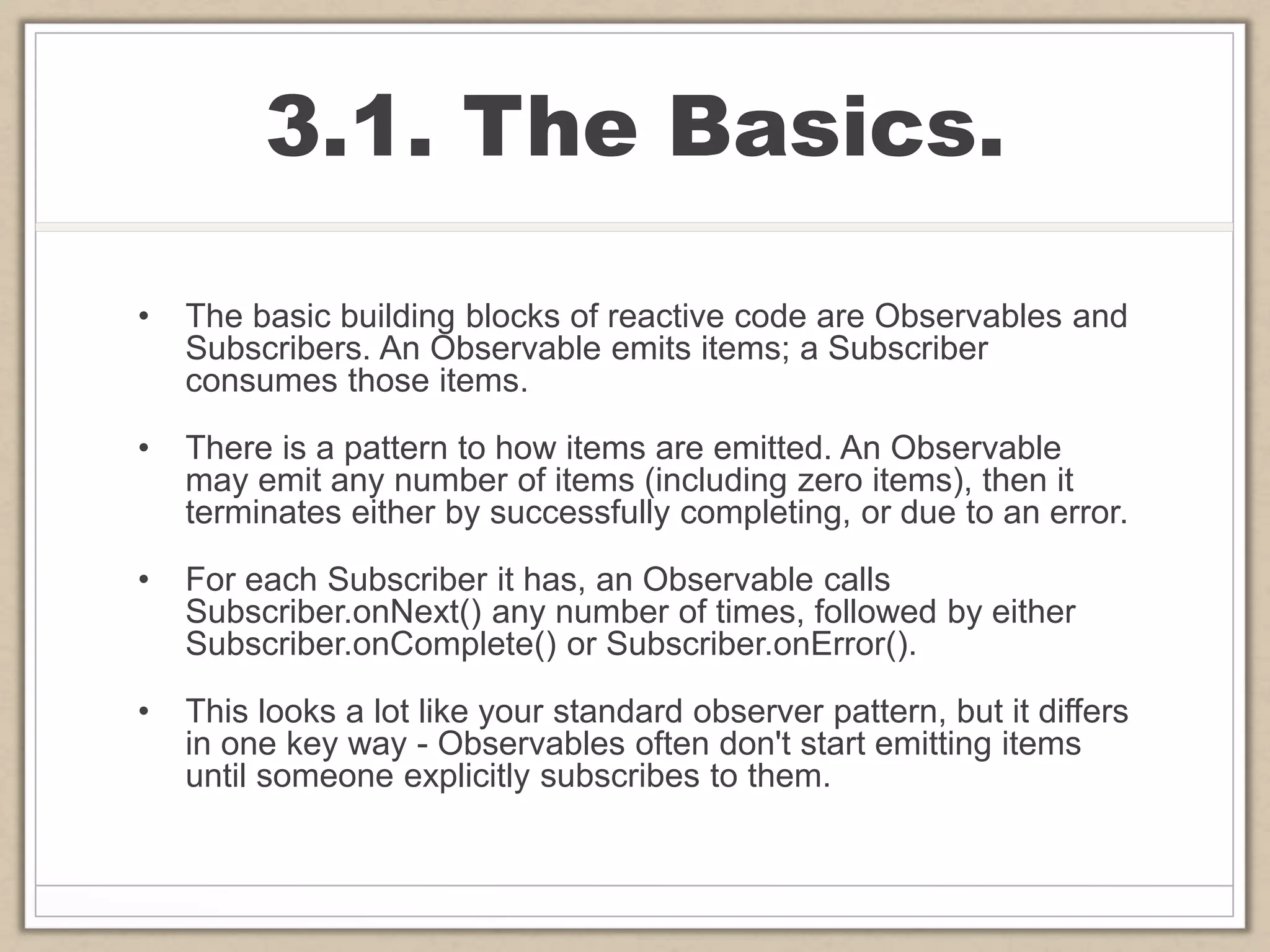 3.1. The Basics.
• The basic building blocks of reactive code are Observables and
Subscribers. An Observable emits items; a Subscriber
consumes those items.
• There is a pattern to how items are emitted. An Observable
may emit any number of items (including zero items), then it
terminates either by successfully completing, or due to an error.
• For each Subscriber it has, an Observable calls
Subscriber.onNext() any number of times, followed by either
Subscriber.onComplete() or Subscriber.onError().
• This looks a lot like your standard observer pattern, but it differs
in one key way - Observables often don't start emitting items
until someone explicitly subscribes to them.
 