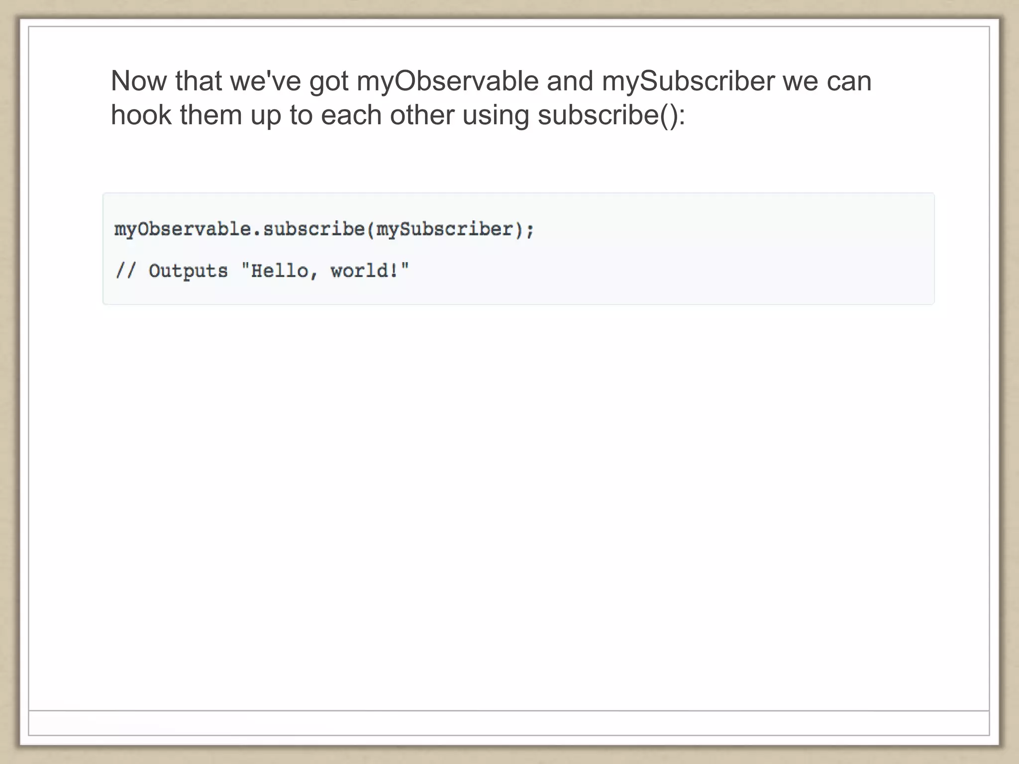Now that we've got myObservable and mySubscriber we can
hook them up to each other using subscribe():
 