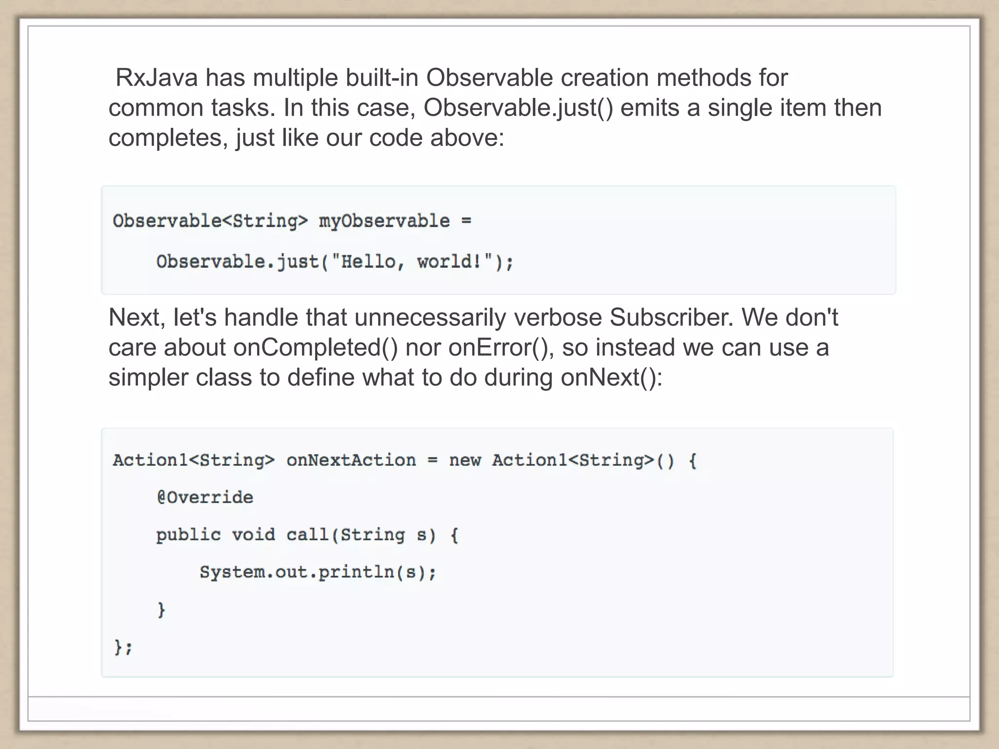 RxJava has multiple built-in Observable creation methods for
common tasks. In this case, Observable.just() emits a single item then
completes, just like our code above:
Next, let's handle that unnecessarily verbose Subscriber. We don't
care about onCompleted() nor onError(), so instead we can use a
simpler class to define what to do during onNext():
 