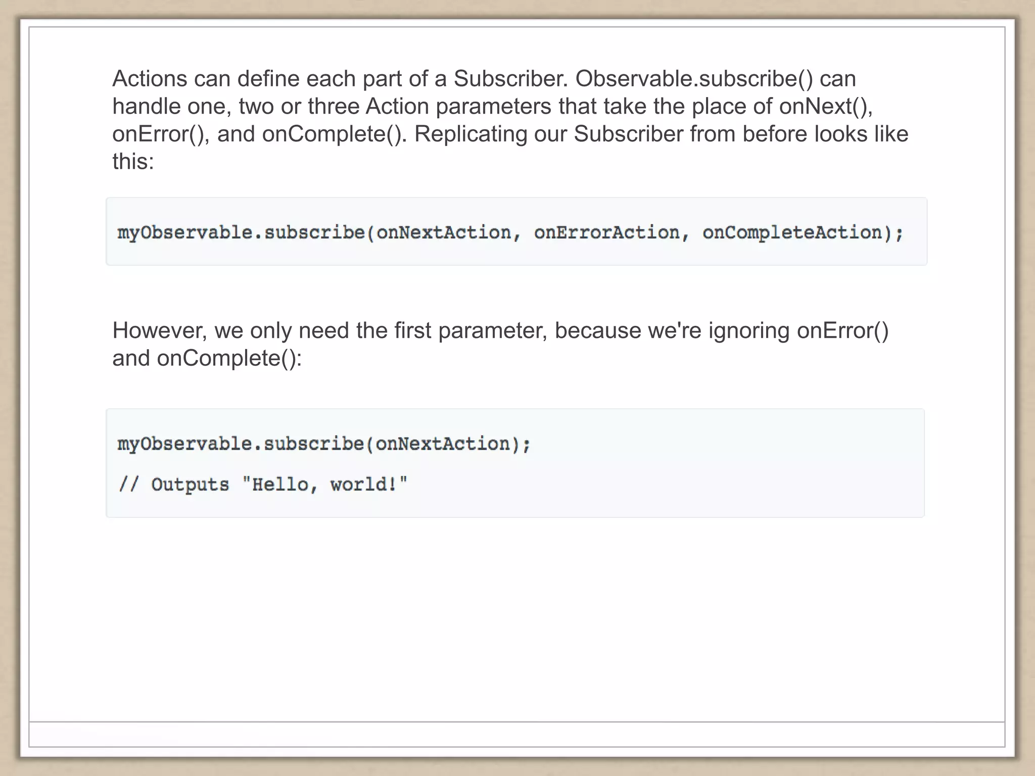 Actions can define each part of a Subscriber. Observable.subscribe() can
handle one, two or three Action parameters that take the place of onNext(),
onError(), and onComplete(). Replicating our Subscriber from before looks like
this:
However, we only need the first parameter, because we're ignoring onError()
and onComplete():
 