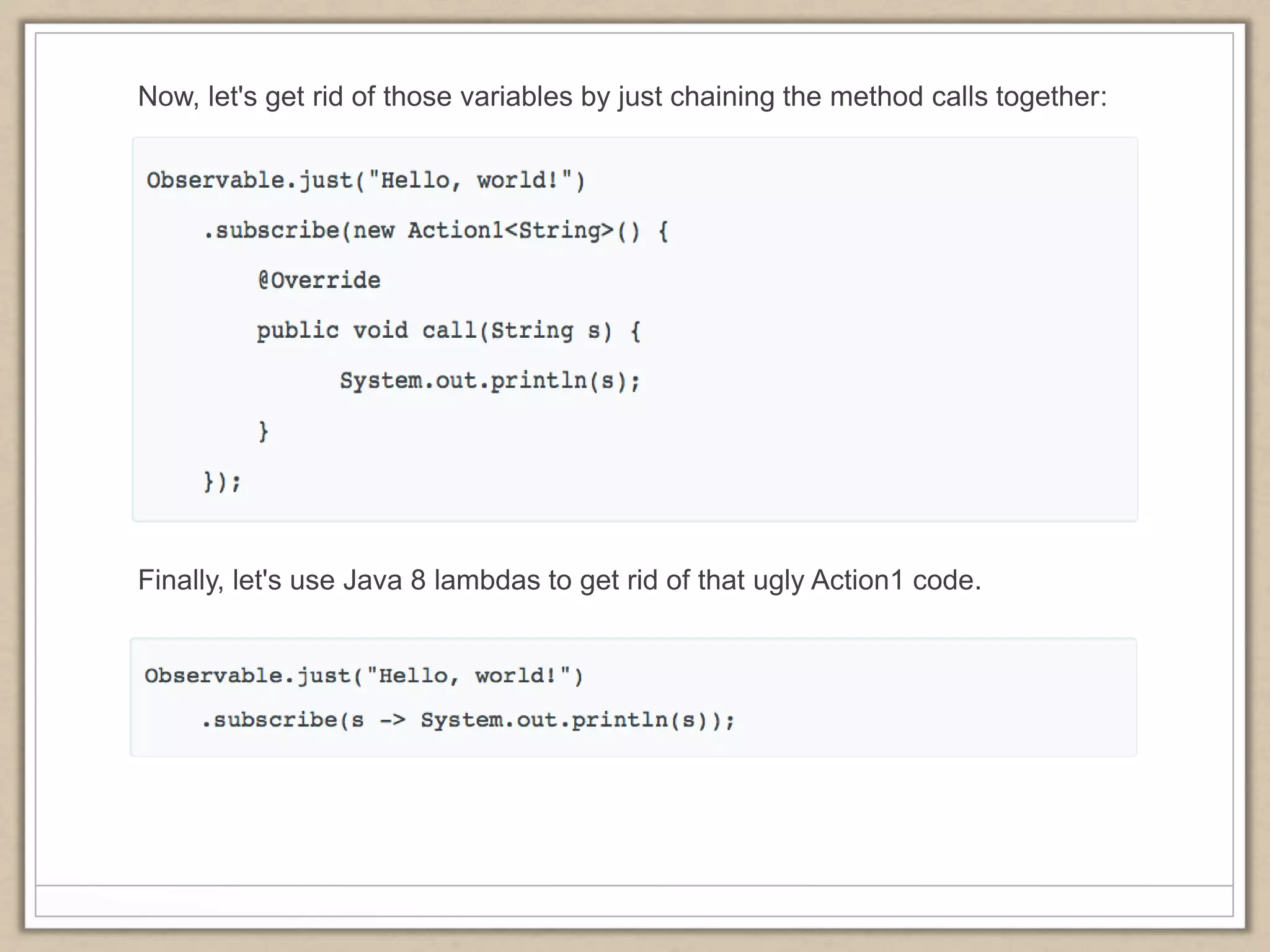 Now, let's get rid of those variables by just chaining the method calls together:
Finally, let's use Java 8 lambdas to get rid of that ugly Action1 code.
 