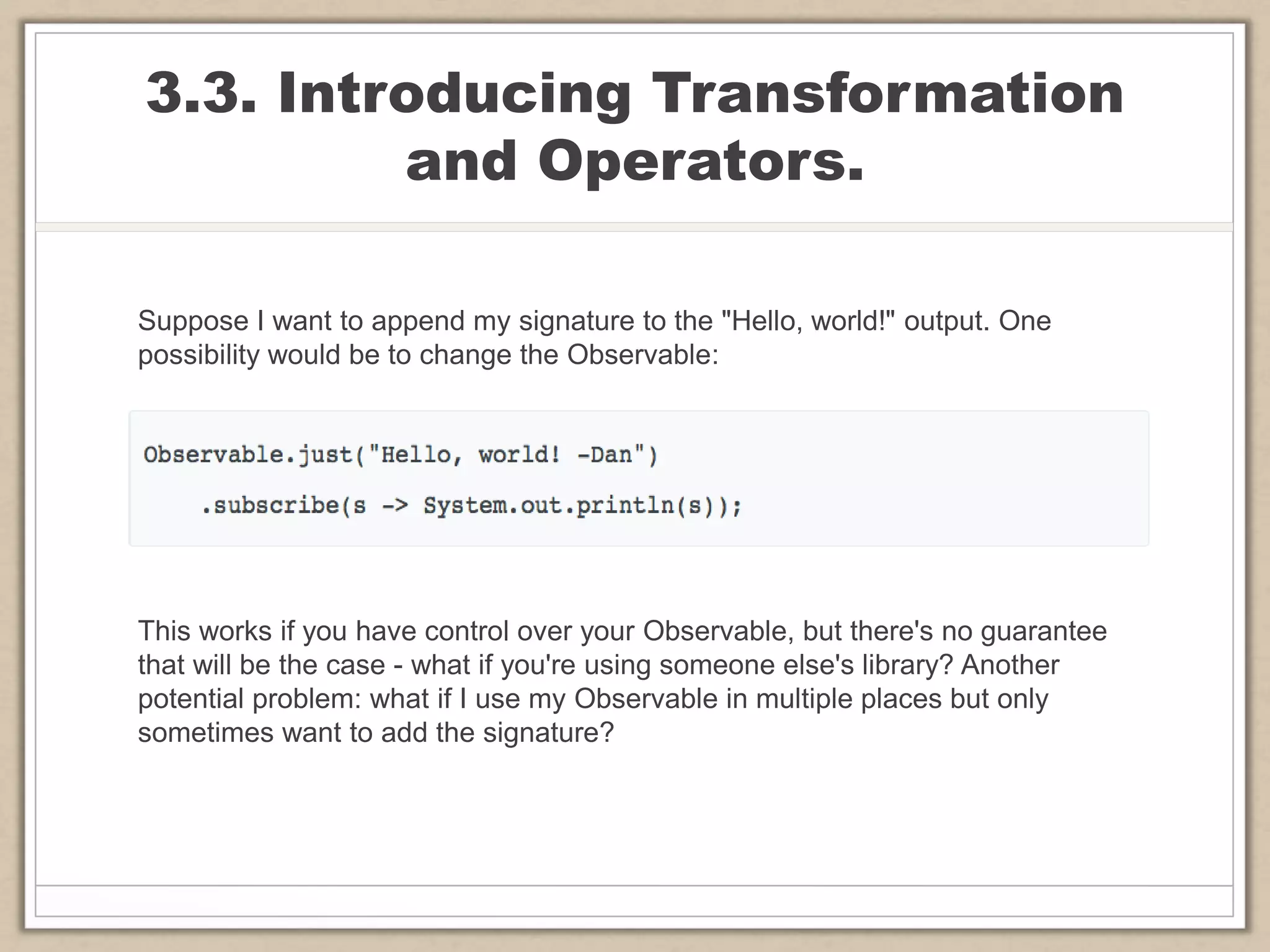3.3. Introducing Transformation
and Operators.
Suppose I want to append my signature to the "Hello, world!" output. One
possibility would be to change the Observable:
This works if you have control over your Observable, but there's no guarantee
that will be the case - what if you're using someone else's library? Another
potential problem: what if I use my Observable in multiple places but only
sometimes want to add the signature?
 