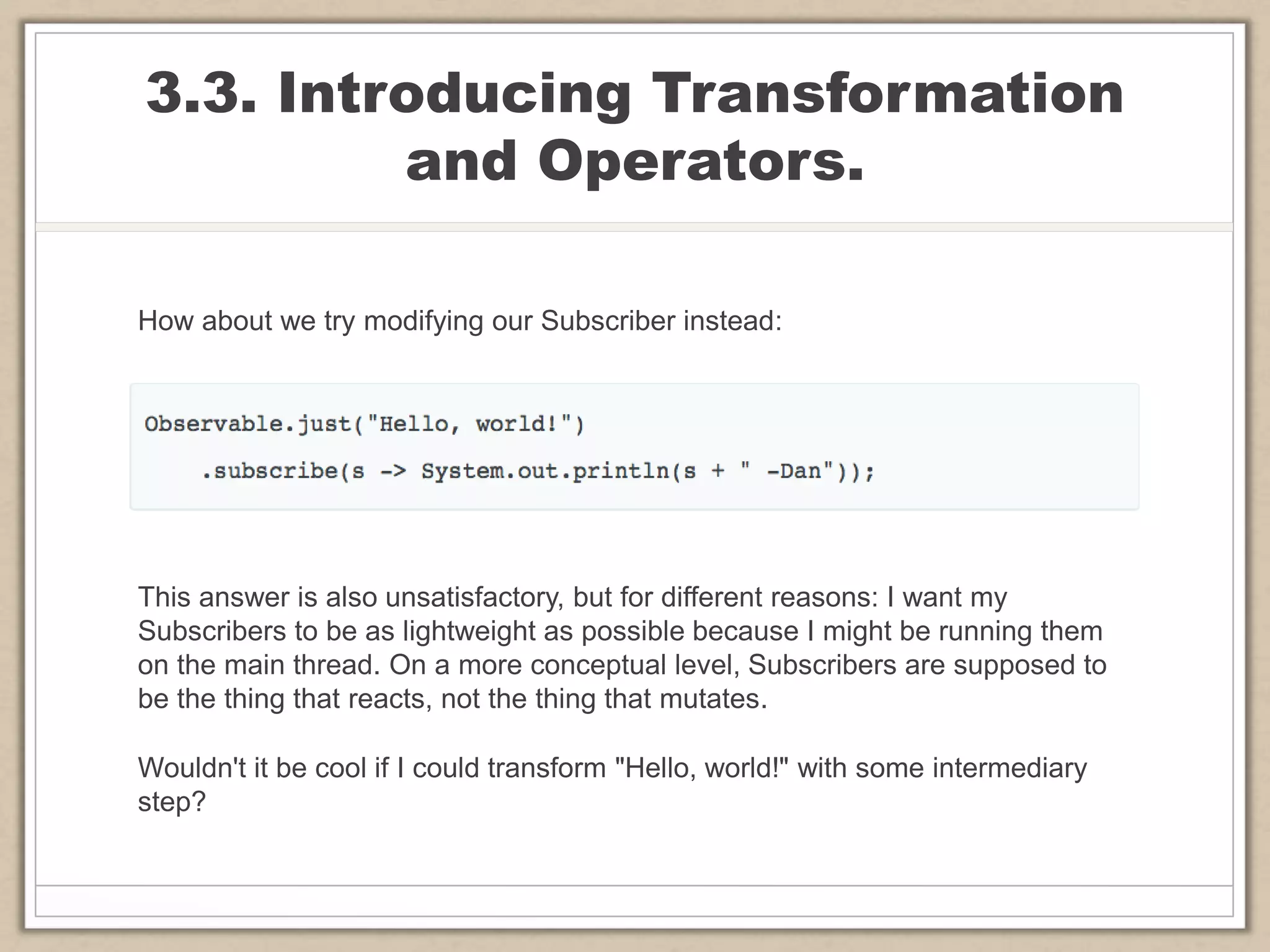 3.3. Introducing Transformation
and Operators.
How about we try modifying our Subscriber instead:
This answer is also unsatisfactory, but for different reasons: I want my
Subscribers to be as lightweight as possible because I might be running them
on the main thread. On a more conceptual level, Subscribers are supposed to
be the thing that reacts, not the thing that mutates.
Wouldn't it be cool if I could transform "Hello, world!" with some intermediary
step?
 